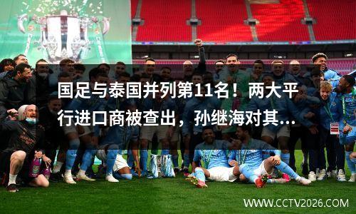 国足与泰国并列第11名！两大平行进口商被查出，孙继海对其进行了批评。伊万勃然大怒，信错了人。