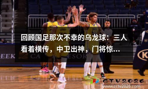 回顾国足那次不幸的乌龙球：三人看着横传，中卫出神，门将惊恐。