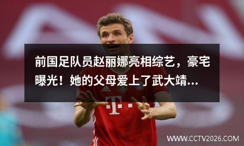 前国足队员赵丽娜亮相综艺，豪宅曝光！她的父母爱上了武大靖，并表示结婚时会给她一套上海的房子。