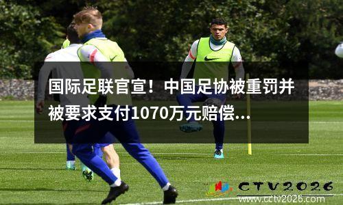 国际足联官宣！中国足协被重罚并被要求支付1070万元赔偿，国足面临全球禁赛。