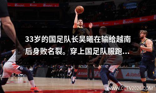 33岁的国足队长吴曦在输给越南后身败名裂。穿上国足队服跑步，他改变了主意。