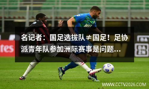 名记者：国足选拔队≠国足！足协派青年队参加洲际赛事是问题根源