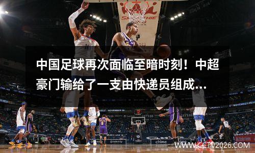 中国足球再次面临至暗时刻！中超豪门输给了一支由快递员组成的县级业余球队