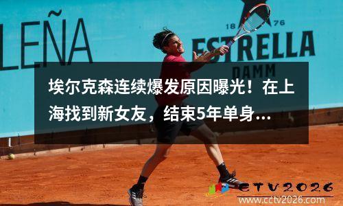 埃尔克森连续爆发原因曝光！在上海找到新女友，结束5年单身生活