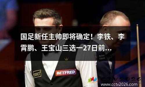 国足新任主帅即将确定！李铁、李霄鹏、王宝山三选一27日前往足协接受采访