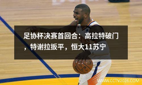 足协杯决赛首回合：高拉特破门，特谢拉扳平，恒大11苏宁