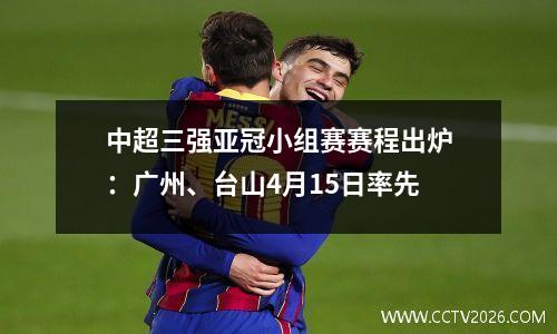 中超三强亚冠小组赛赛程出炉：广州、台山4月15日率先