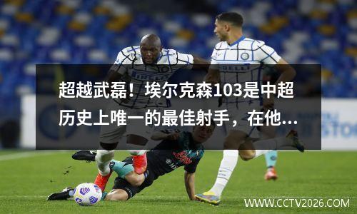 超越武磊！埃尔克森103是中超历史上唯一的最佳射手，在他面前仅剩一位伟大的球员。