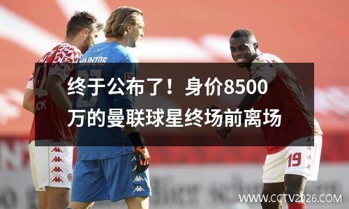 终于公布了！身价8500万的曼联球星终场前离场