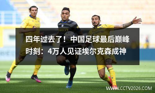 四年过去了！中国足球最后巅峰时刻：4万人见证埃尔克森成神