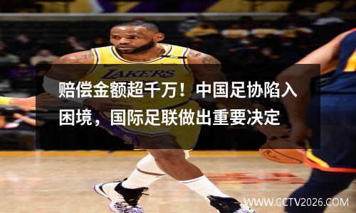 赔偿金额超千万！中国足协陷入困境，国际足联做出重要决定