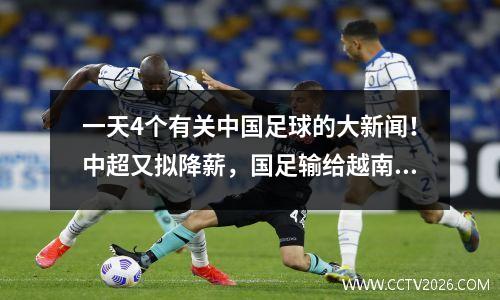 一天4个有关中国足球的大新闻！中超又拟降薪，国足输给越南后亚洲排名下滑。