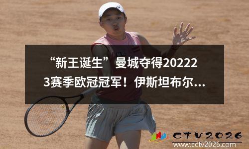 “新王诞生”曼城夺得202223赛季欧冠冠军！伊斯坦布尔见证三冠王