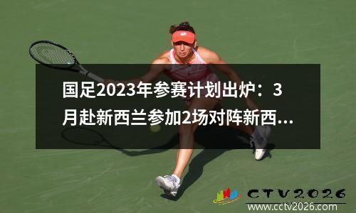 国足2023年参赛计划出炉：3月赴新西兰参加2场对阵新西兰国足的热身赛