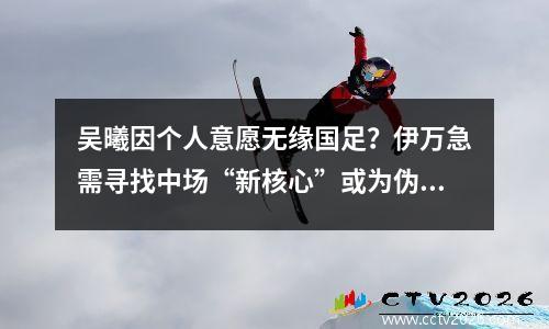 吴曦因个人意愿无缘国足？伊万急需寻找中场“新核心”或为伪命题