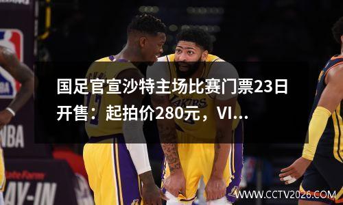 国足官宣沙特主场比赛门票23日开售：起拍价280元，VIP票价1680元