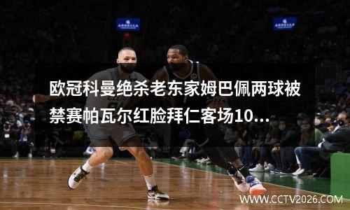 欧冠科曼绝杀老东家姆巴佩两球被禁赛帕瓦尔红脸拜仁客场10胜巴黎领先
