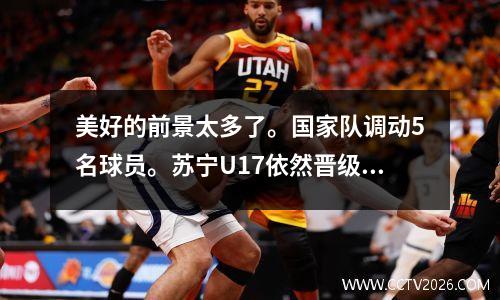 美好的前景太多了。国家队调动5名球员。苏宁U17依然晋级青超联赛决赛。