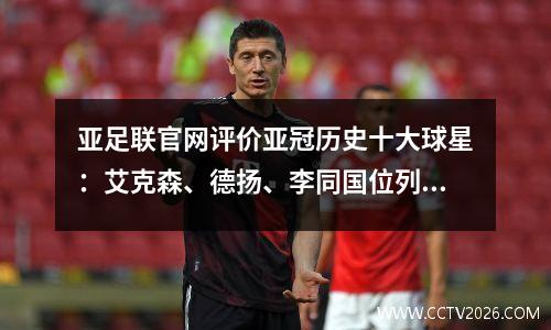 亚足联官网评价亚冠历史十大球星：艾克森、德扬、李同国位列其中