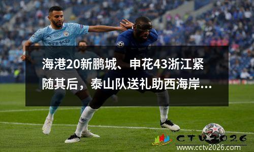 海港20新鹏城、申花43浙江紧随其后，泰山队送礼助西海岸逃离降级区