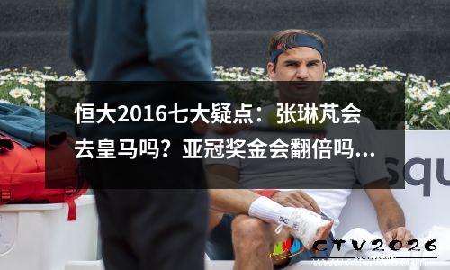 恒大2016七大疑点：张琳芃会去皇马吗？亚冠奖金会翻倍吗？