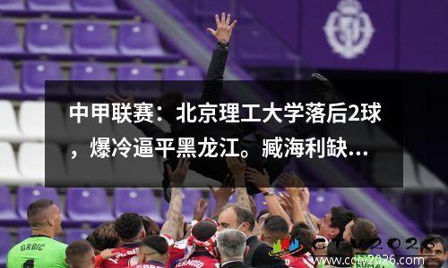 中甲联赛：北京理工大学落后2球，爆冷逼平黑龙江。臧海利缺席，刘建业首发。