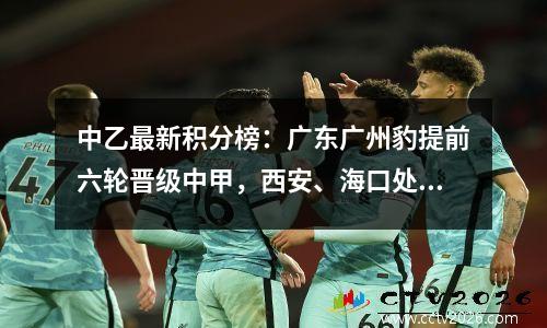 中乙最新积分榜：广东广州豹提前六轮晋级中甲，西安、海口处于降级区