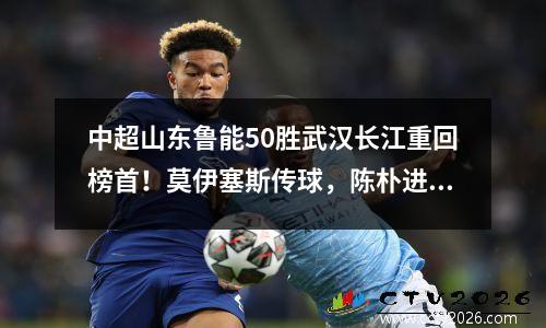 中超山东鲁能50胜武汉长江重回榜首！莫伊塞斯传球，陈朴进球