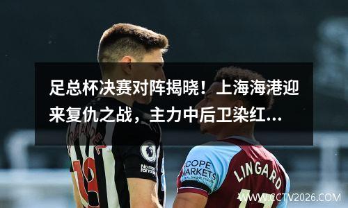 足总杯决赛对阵揭晓！上海海港迎来复仇之战，主力中后卫染红缺席