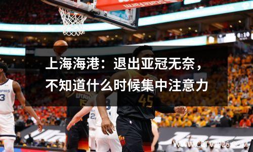 上海海港：退出亚冠无奈，不知道什么时候集中注意力