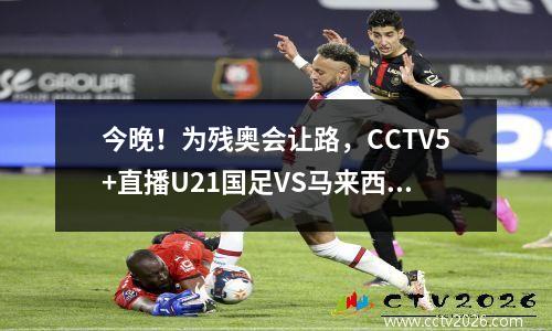 今晚！为残奥会让路，CCTV5+直播U21国足VS马来西亚，中超小将出战