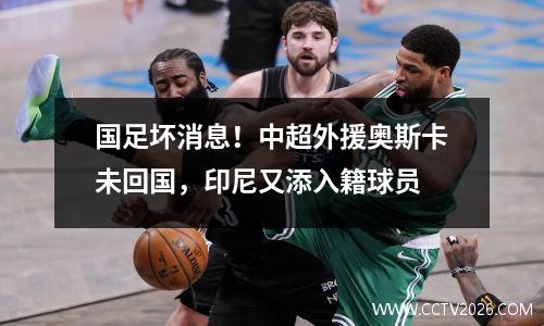 国足坏消息！中超外援奥斯卡未回国，印尼又添入籍球员