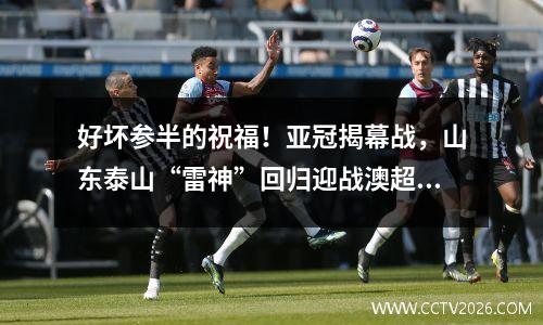 好坏参半的祝福！亚冠揭幕战，山东泰山“雷神”回归迎战澳超神秘赛区！