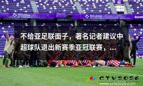 不给亚足联面子，著名记者建议中超球队退出新赛季亚冠联赛，引发热议