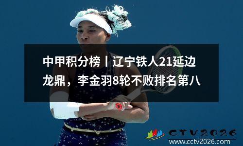 中甲积分榜丨辽宁铁人21延边龙鼎，李金羽8轮不败排名第八