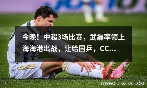 今晚！中超3场比赛，武磊率领上海海港出战，让给国乒，CCTV5+直播申花