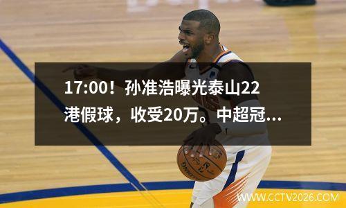17:00！孙准浩曝光泰山22港假球，收受20万。中超冠军或将退出