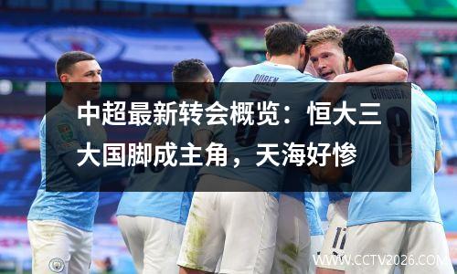 中超最新转会概览：恒大三大国脚成主角，天海好惨