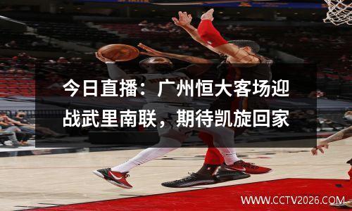 今日直播：广州恒大客场迎战武里南联，期待凯旋回家