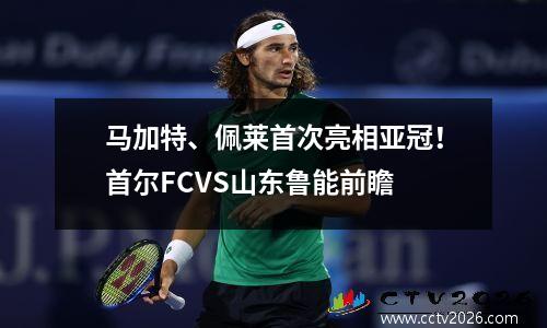 马加特、佩莱首次亮相亚冠！首尔FCVS山东鲁能前瞻