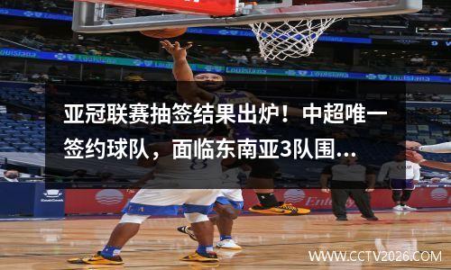 亚冠联赛抽签结果出炉！中超唯一签约球队，面临东南亚3队围攻，志在进4强