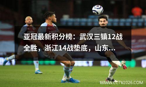 亚冠最新积分榜：武汉三镇12战全胜，浙江14战垫底，山东泰山排名第二。