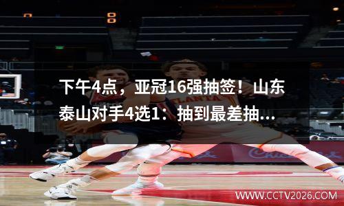 下午4点，亚冠16强抽签！山东泰山对手4选1：抽到最差抽签=预定被淘汰