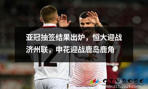 亚冠抽签结果出炉，恒大迎战济州联，申花迎战鹿岛鹿角