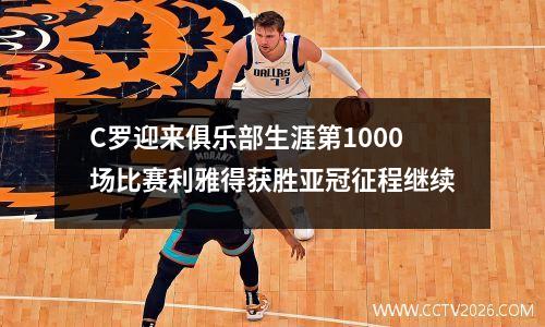C罗迎来俱乐部生涯第1000场比赛利雅得获胜亚冠征程继续