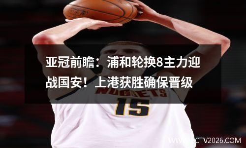 亚冠前瞻：浦和轮换8主力迎战国安！上港获胜确保晋级