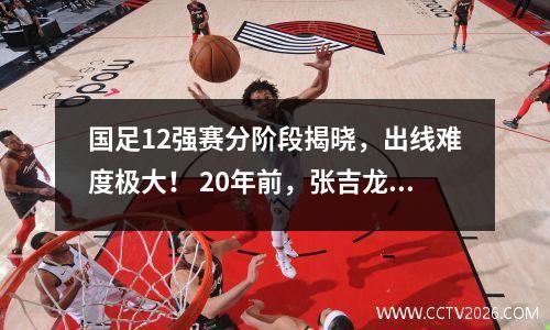 国足12强赛分阶段揭晓，出线难度极大！ 20年前，张吉龙用上帝之手将国足拉出了亚洲； 20年后，国足没有资格谈签约