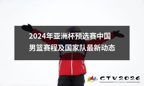 2024年亚洲杯预选赛中国男篮赛程及国家队最新动态