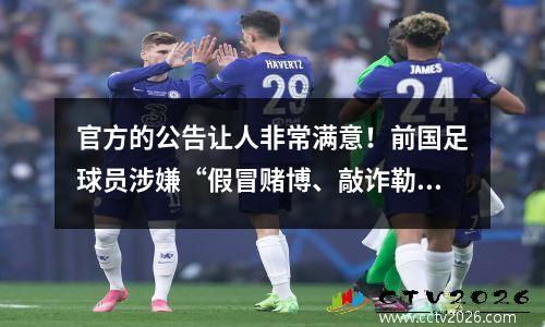 官方的公告让人非常满意！前国足球员涉嫌“假冒赌博、敲诈勒索”，终身禁赛！涉案案件范围广泛