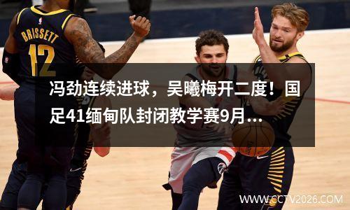 冯劲连续进球，吴曦梅开二度！国足41缅甸队封闭教学赛9月2日齐聚广州
